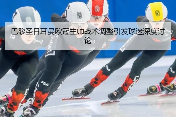 巴黎圣日耳曼欧冠主帅战术调整引发球迷深度讨论